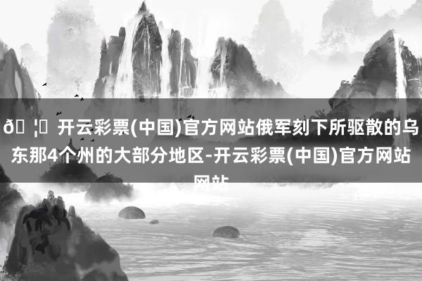 🦄开云彩票(中国)官方网站俄军刻下所驱散的乌东那4个州的大部分地区-开云彩票(中国)官方网站