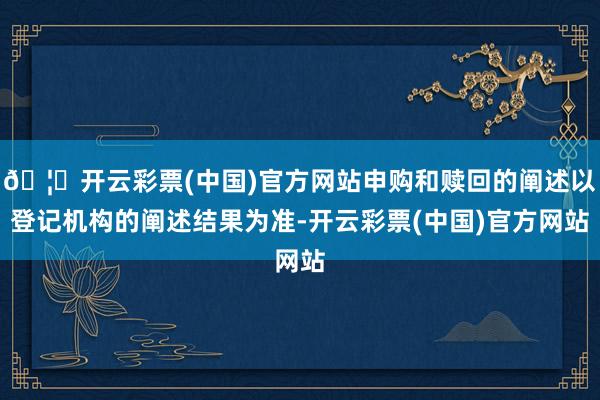 🦄开云彩票(中国)官方网站申购和赎回的阐述以登记机构的阐述结果为准-开云彩票(中国)官方网站