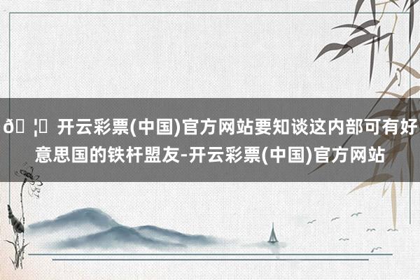 🦄开云彩票(中国)官方网站要知谈这内部可有好意思国的铁杆盟友-开云彩票(中国)官方网站
