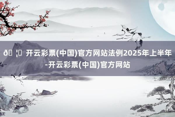 🦄开云彩票(中国)官方网站法例2025年上半年-开云彩票(中国)官方网站