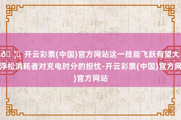 🦄开云彩票(中国)官方网站这一技能飞跃有望大大浮松消耗者对充电时分的担忧-开云彩票(中国)官方网站