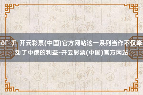 🦄开云彩票(中国)官方网站这一系列当作不仅牵动了中俄的利益-开云彩票(中国)官方网站