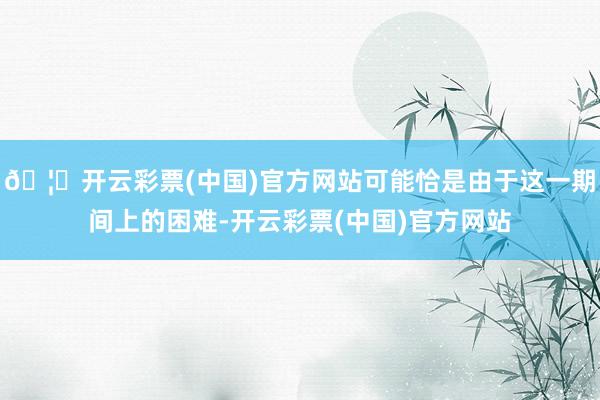 🦄开云彩票(中国)官方网站可能恰是由于这一期间上的困难-开云彩票(中国)官方网站