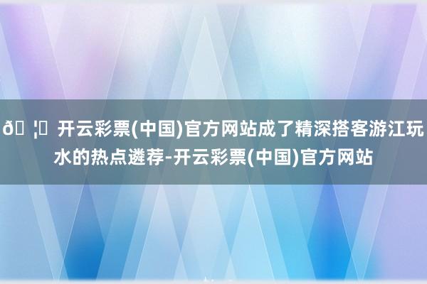🦄开云彩票(中国)官方网站成了精深搭客游江玩水的热点遴荐-开云彩票(中国)官方网站