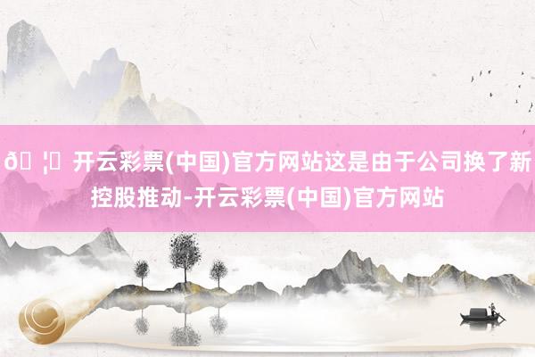 🦄开云彩票(中国)官方网站这是由于公司换了新控股推动-开云彩票(中国)官方网站