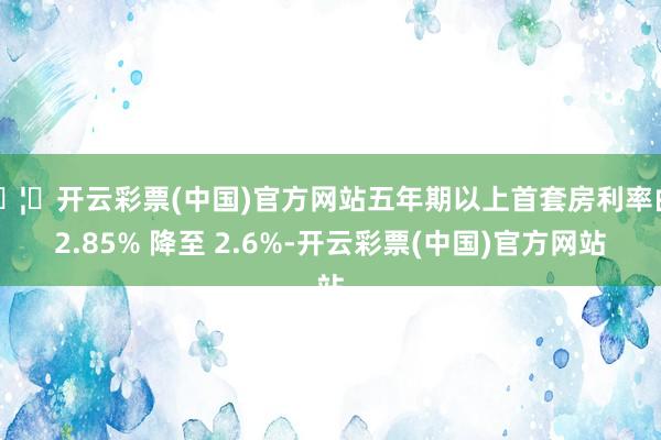🦄开云彩票(中国)官方网站五年期以上首套房利率由 2.85% 降至 2.6%-开云彩票(中国)官方网站