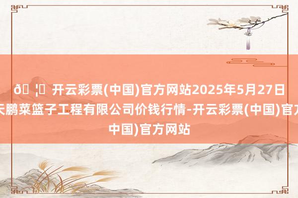 🦄开云彩票(中国)官方网站2025年5月27日无锡天鹏菜篮子工程有限公司价钱行情-开云彩票(中国)官方网站