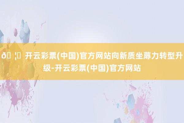 🦄开云彩票(中国)官方网站向新质坐蓐力转型升级-开云彩票(中国)官方网站