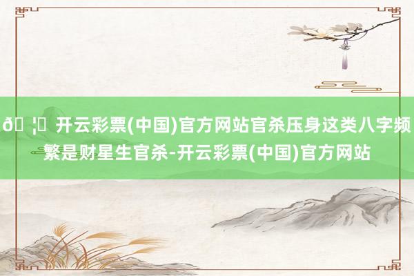🦄开云彩票(中国)官方网站官杀压身这类八字频繁是财星生官杀-开云彩票(中国)官方网站