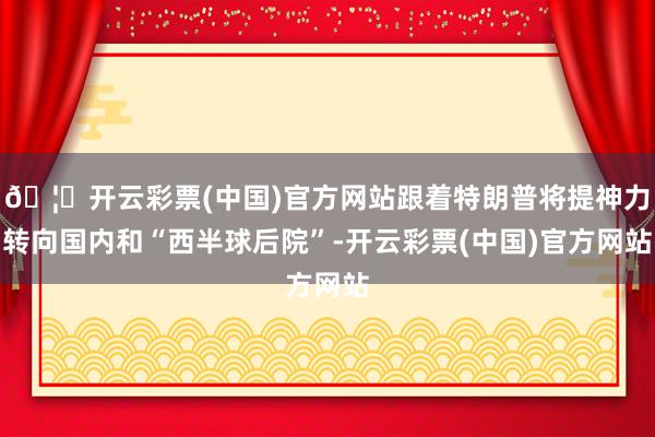 🦄开云彩票(中国)官方网站跟着特朗普将提神力转向国内和“西半球后院”-开云彩票(中国)官方网站