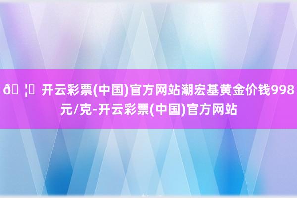 🦄开云彩票(中国)官方网站潮宏基黄金价钱998元/克-开云彩票(中国)官方网站