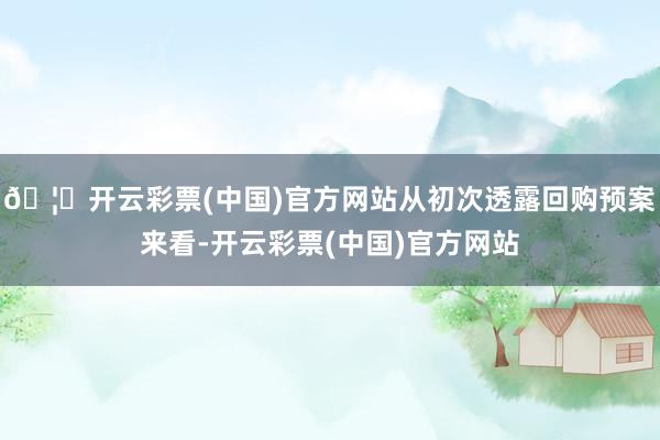 🦄开云彩票(中国)官方网站从初次透露回购预案来看-开云彩票(中国)官方网站