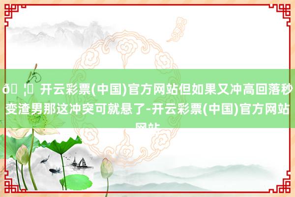 🦄开云彩票(中国)官方网站但如果又冲高回落秒变渣男那这冲突可就悬了-开云彩票(中国)官方网站