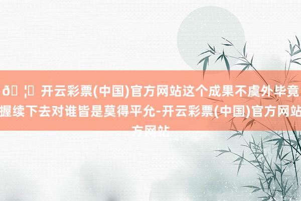 🦄开云彩票(中国)官方网站这个成果不虞外毕竟握续下去对谁皆是莫得平允-开云彩票(中国)官方网站