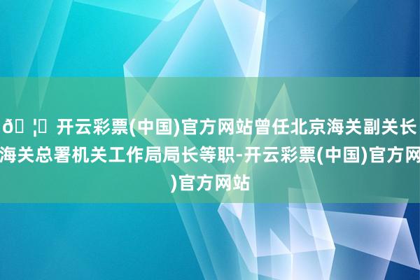 🦄开云彩票(中国)官方网站曾任北京海关副关长、海关总署机关工作局局长等职-开云彩票(中国)官方网站