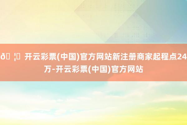 🦄开云彩票(中国)官方网站新注册商家起程点24万-开云彩票(中国)官方网站