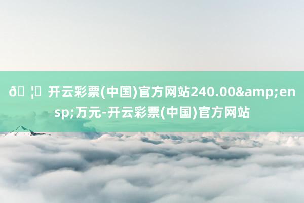 🦄开云彩票(中国)官方网站240.00&ensp;万元-开云彩票(中国)官方网站