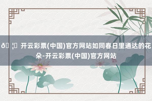 🦄开云彩票(中国)官方网站如同春日里通达的花朵-开云彩票(中国)官方网站