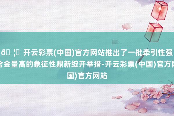 🦄开云彩票(中国)官方网站推出了一批牵引性强、含金量高的象征性鼎新绽开举措-开云彩票(中国)官方网站