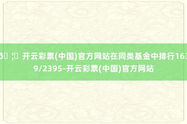 🦄开云彩票(中国)官方网站在同类基金中排行1639/2395-开云彩票(中国)官方网站