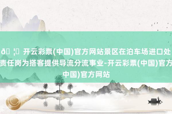 🦄开云彩票(中国)官方网站景区在泊车场进口处缔造责任岗为搭客提供导流分流事业-开云彩票(中国)官方网站