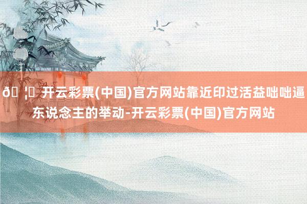 🦄开云彩票(中国)官方网站靠近印过活益咄咄逼东说念主的举动-开云彩票(中国)官方网站