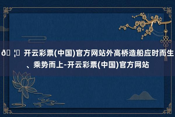 🦄开云彩票(中国)官方网站外高桥造船应时而生、乘势而上-开云彩票(中国)官方网站
