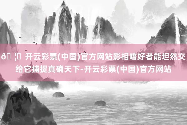 🦄开云彩票(中国)官方网站影相嗜好者能坦然交给它捕捉真确天下-开云彩票(中国)官方网站