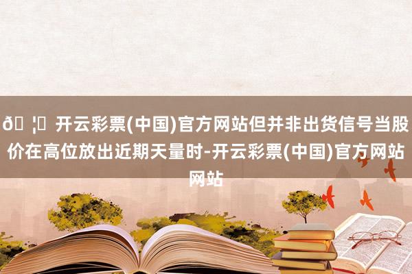 🦄开云彩票(中国)官方网站但并非出货信号当股价在高位放出近期天量时-开云彩票(中国)官方网站
