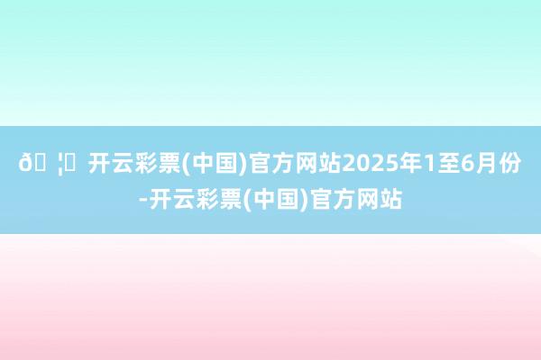🦄开云彩票(中国)官方网站 2025年1至6月份-开云彩票(中国)官方网站