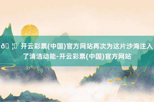 🦄开云彩票(中国)官方网站再次为这片沙海注入了清洁动能-开云彩票(中国)官方网站