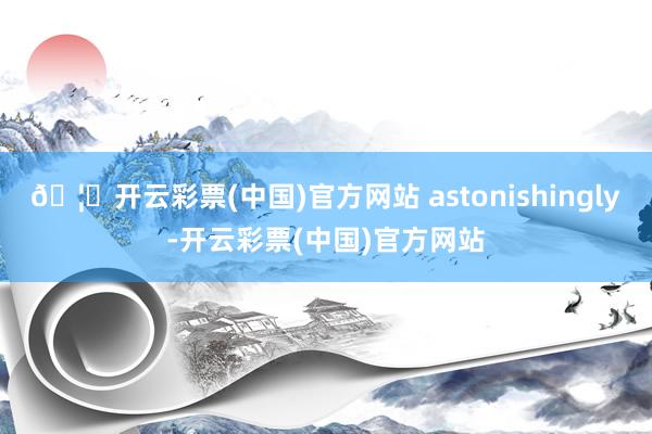 🦄开云彩票(中国)官方网站 astonishingly-开云彩票(中国)官方网站