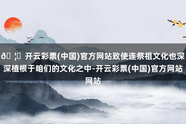🦄开云彩票(中国)官方网站致使连祭祖文化也深深植根于咱们的文化之中-开云彩票(中国)官方网站