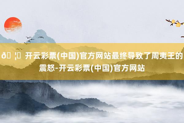 🦄开云彩票(中国)官方网站最终导致了周夷王的震怒-开云彩票(中国)官方网站