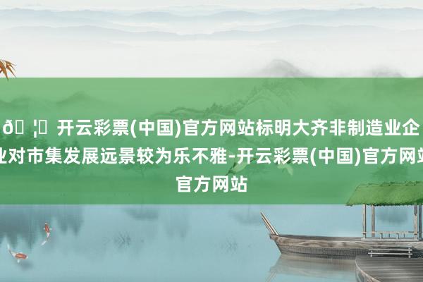 🦄开云彩票(中国)官方网站标明大齐非制造业企业对市集发展远景较为乐不雅-开云彩票(中国)官方网站