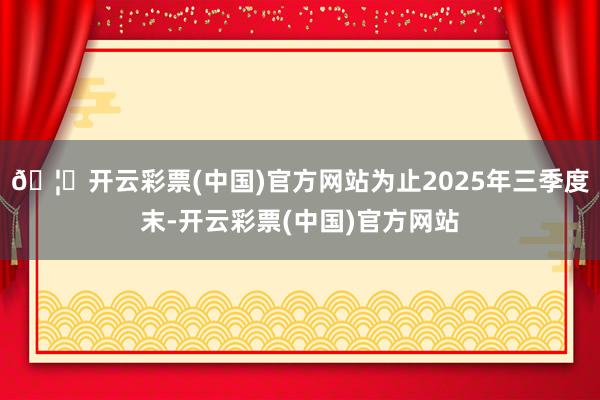 🦄开云彩票(中国)官方网站为止2025年三季度末-开云彩票(中国)官方网站