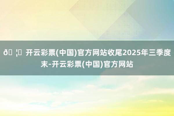 🦄开云彩票(中国)官方网站收尾2025年三季度末-开云彩票(中国)官方网站