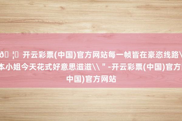 🦄开云彩票(中国)官方网站每一帧皆在豪恣线路\"本小姐今天花式好意思滋滋\"-开云彩票(中国)官方网站