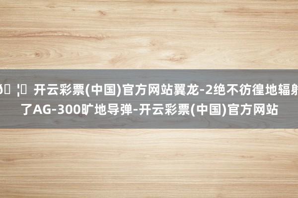 🦄开云彩票(中国)官方网站翼龙-2绝不彷徨地辐射了AG-300旷地导弹-开云彩票(中国)官方网站