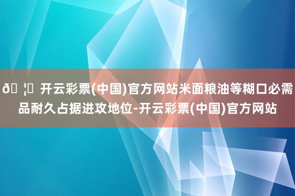 🦄开云彩票(中国)官方网站米面粮油等糊口必需品耐久占据进攻地位-开云彩票(中国)官方网站