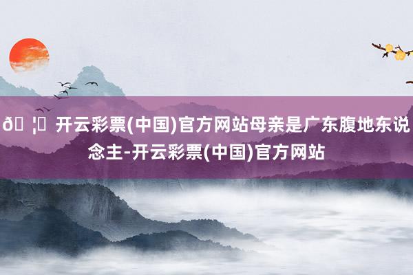 🦄开云彩票(中国)官方网站母亲是广东腹地东说念主-开云彩票(中国)官方网站