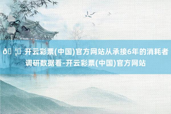 🦄开云彩票(中国)官方网站从承接6年的消耗者调研数据看-开云彩票(中国)官方网站