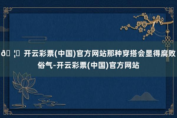 🦄开云彩票(中国)官方网站那种穿搭会显得腐败俗气-开云彩票(中国)官方网站