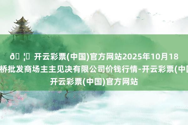 🦄开云彩票(中国)官方网站2025年10月18日上海市江桥批发商场主主见决有限公司价钱行情-开云彩票(中国)官方网站