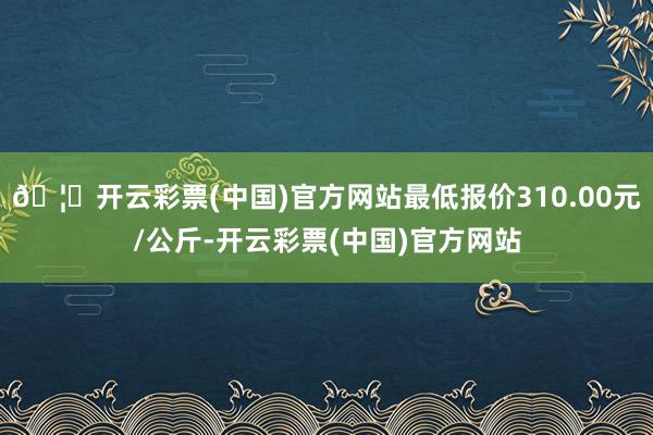 🦄开云彩票(中国)官方网站最低报价310.00元/公斤-开云彩票(中国)官方网站