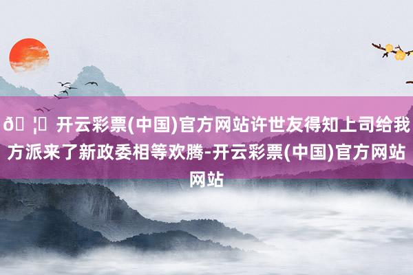 🦄开云彩票(中国)官方网站许世友得知上司给我方派来了新政委相等欢腾-开云彩票(中国)官方网站