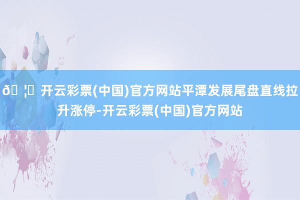 🦄开云彩票(中国)官方网站平潭发展尾盘直线拉升涨停-开云彩票(中国)官方网站
