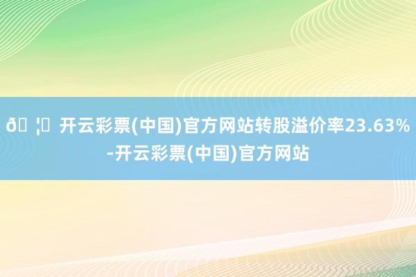 🦄开云彩票(中国)官方网站转股溢价率23.63%-开云彩票(中国)官方网站