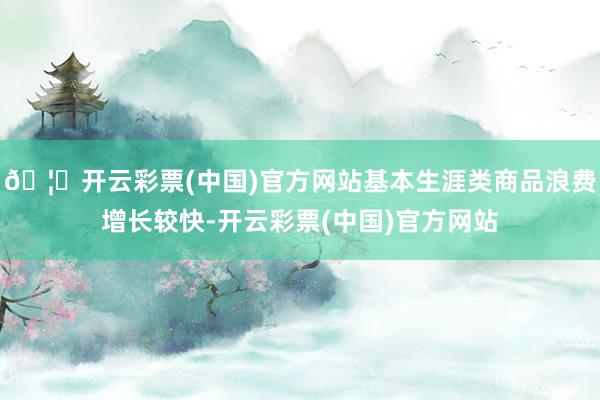 🦄开云彩票(中国)官方网站基本生涯类商品浪费增长较快-开云彩票(中国)官方网站