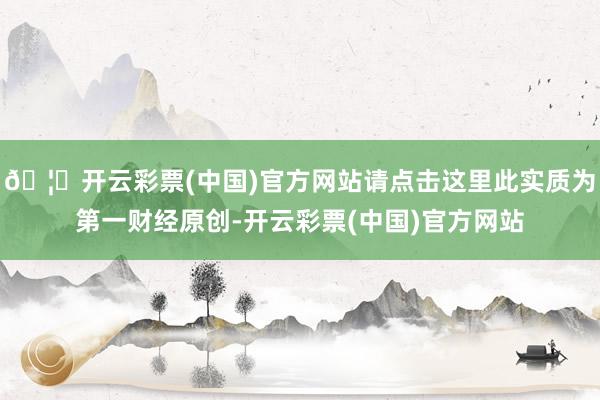 🦄开云彩票(中国)官方网站请点击这里此实质为第一财经原创-开云彩票(中国)官方网站